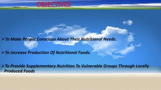 OBJECTIVES
To Make People Conscious About Their Nutritional Needs.
To Increase Production Of Nutritional Foods.
To Provide Supplementary Nutrition To Vulnerable Groups Through Locally
Produced Foods
 