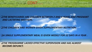 CONT……
THE BENEFICIARIES ARE CHILDREN BETWEEN 2 AND 6 YEARS AND PREGNANT
AND LACTATING MOTHERS.
THE CHILDREN AND WOMEN GIVEN SUPPLEMENTARY NUTRITION.
A SINGLE SUPPLEMENTARY MEAL IS GIVEN WEEKLY FOR 52 DAYS IN A YEAR .
THE PROGRAMME LACKED EFFECTIVE SUPERVISION AND HAS ALMOST
BECOME DEFUNCT.
 