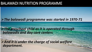 BALAWADI NUTRITION PROGRAMME
The balawadi programme was started in 1970-71
The preschool child as it is operated through
balawadis and day care centers
And it is under the charge of social welfare
department.
 