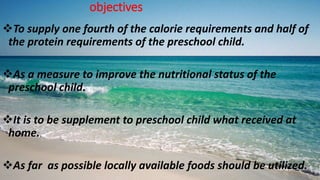 objectives
To supply one fourth of the calorie requirements and half of
the protein requirements of the preschool child.
As a measure to improve the nutritional status of the
preschool child.
It is to be supplement to preschool child what received at
home.
As far as possible locally available foods should be utilized.
 