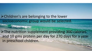 Children's are belonging to the lower
socioeconomic group would be selected.
The nutrition supplement providing 300 calories
and 10 gms protein per day for 270 days for a year
in preschool children.
 