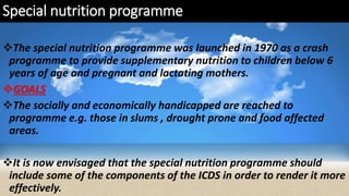 Special nutrition programme
The special nutrition programme was launched in 1970 as a crash
programme to provide supplementary nutrition to children below 6
years of age and pregnant and lactating mothers.
GOALS
The socially and economically handicapped are reached to
programme e.g. those in slums , drought prone and food affected
areas.
It is now envisaged that the special nutrition programme should
include some of the components of the ICDS in order to render it more
effectively.
 