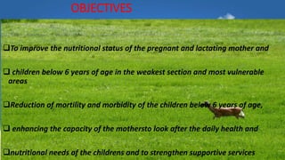 OBJECTIVES
To improve the nutritional status of the pregnant and lactating mother and
 children below 6 years of age in the weakest section and most vulnerable
areas
Reduction of mortility and morbidity of the children below 6 years of age,
 enhancing the capacity of the mothersto look after the daily health and
nutritional needs of the childrens and to strengthen supportive services
 