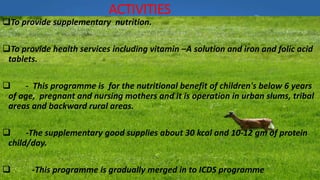 ACTIVITIES
To provide supplementary nutrition.
To provide health services including vitamin –A solution and iron and folic acid
tablets.
 - This programme is for the nutritional benefit of children's below 6 years
of age, pregnant and nursing mothers and it is operation in urban slums, tribal
areas and backward rural areas.
 -The supplementary good supplies about 30 kcal and 10-12 gm of protein
child/day.
 -This programme is gradually merged in to ICDS programme
 