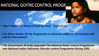 NATIONAL GOITRE CONTROL PROGRAMME
NgcpIs EstablishedByMinistryOf HealthAndFamily WelfareIn 1962.
The Sheet Anchor Of The Programme Is Universal Iodization Of Common Salt
And Its Consumption
The Government Of India Upgraded The National Goiter Control Programme
Into National Iodine Deficiency Disorder control Programme During 1992
 