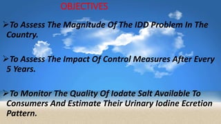 OBJECTIVES
To Assess The Magnitude Of The IDD Problem In The
Country.
To Assess The Impact Of Control Measures After Every
5 Years.
To Monitor The Quality Of Iodate Salt Available To
Consumers And Estimate Their Urinary Iodine Ecretion
Pattern.
 