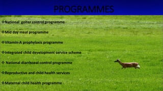 PROGRAMMES
National goiter control programme
Mid day meal programme
Vitamin-A prophylaxis programme
Integrated child development service scheme
 National diarrhoeal control programme
Reproductive and child health services
Maternal child health programme
 
