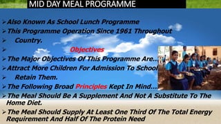 MID DAY MEAL PROGRAMME
Also Known As School Lunch Programme
This Programme Operation Since 1961 Throughout
 Country.
 Objectives
The Major Objectives Of This Programme Are…
Attract More Children For Admission To School
 Retain Them.
The Following Broad Principles Kept In Mind….
The Meal Should Be A Supplement And Not A Substitute To The
Home Diet.
The Meal Should Supply At Least One Third Of The Total Energy
Requirement And Half Of The Protein Need
 