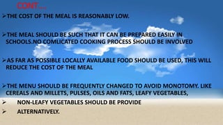 CONT….
THE COST OF THE MEAL IS REASONABLY LOW.
THE MEAL SHOULD BE SUCH THAT IT CAN BE PREPARED EASILY IN
SCHOOLS.NO COMLICATED COOKING PROCESS SHOULD BE INVOLVED
AS FAR AS POSSIBLE LOCALLY AVAILABLE FOOD SHOULD BE USED, THIS WILL
REDUCE THE COST OF THE MEAL
THE MENU SHOULD BE FREQUENTLY CHANGED TO AVOID MONOTOMY. LIKE
CEREALS AND MILLETS, PULSES, OILS AND FATS, LEAFY VEGETABLES,
 NON-LEAFY VEGETABLES SHOULD BE PROVIDE
 ALTERNATIVELY.
 