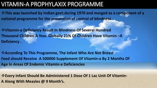 VITAMIN-A PROPHYLAXIX PROGRAMME
This was launched by Indian govt.during 1970 and merged as a component of a
national programme for the prevention of control of blindness.
Vitamin-a Deficiency Result In Blindness Of Several Hundred
Thousand Children A Year. Globally 21% Of Children Have Vitamin –A
Deficiency .
According To This Programme, The Infant Who Are Not Breast
Feed should Receive A 500000 Supplement Of Vitamin-a By 2 Months Of
Age In Areas Of Endemic Vitamin-a Deficiencies
Every Infant Should Be Administered 1 Dose Of 1 Lac Unit Of Vitamin-
A Along With Measles @ 9 Month’s.
 