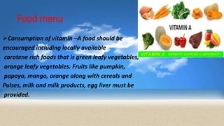 Food menu
Consumption of vitamin –A food should be
encouraged including locally available
carotene rich foods that is green leafy vegetables,
orange leafy vegetables. Fruits like pumpkin,
papaya, mango, orange along with cereals and
Pulses, milk and milk products, egg liver must be
provided.
 