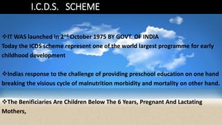 I.C.D.S. SCHEME
IT WAS launched in 2nd October 1975 BY GOVT. OF INDIA
Today the ICDS scheme represent one of the world largest programme for early
childhood development
Indias response to the challenge of providing preschool education on one hand
breaking the visious cycle of malnutrition morbidity and mortality on other hand.
The Benificiaries Are Children Below The 6 Years, Pregnant And Lactating
Mothers,
 