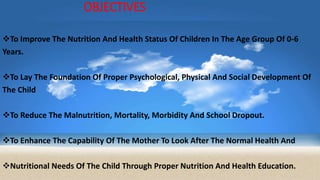OBJECTIVES
To Improve The Nutrition And Health Status Of Children In The Age Group Of 0-6
Years.
To Lay The Foundation Of Proper Psychological, Physical And Social Development Of
The Child
To Reduce The Malnutrition, Mortality, Morbidity And School Dropout.
To Enhance The Capability Of The Mother To Look After The Normal Health And
Nutritional Needs Of The Child Through Proper Nutrition And Health Education.
 