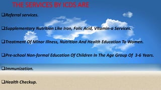 THE SERVICES BY ICDS ARE
Referral services.
Supplementary Nutrition Like Iron, Folic Acid, Vitamin-a Services.
Treatment Of Minor Illness, Nutrition And Health Education To Women.
Pre-school Non-formal Education Of Children In The Age Group Of 3-6 Years.
Immunization.
Health Checkup.
 