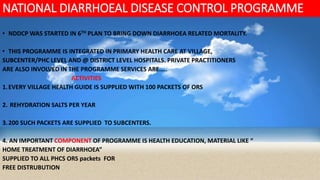 NATIONAL DIARRHOEAL DISEASE CONTROL PROGRAMME
• NDDCP WAS STARTED IN 6TH PLAN TO BRING DOWN DIARRHOEA RELATED MORTALITY.
• THIS PROGRAMME IS INTEGRATED IN PRIMARY HEALTH CARE AT VILLAGE,
SUBCENTER/PHC LEVEL AND @ DISTRICT LEVEL HOSPITALS. PRIVATE PRACTITIONERS
ARE ALSO INVOLVED IN THE PROGRAMME SERVICES ARE…..
ACTIVITIES
1.EVERY VILLAGE HEALTH GUIDE IS SUPPLIED WITH 100 PACKETS OF ORS
2. REHYDRATION SALTS PER YEAR
3.200 SUCH PACKETS ARE SUPPLIED TO SUBCENTERS.
4. AN IMPORTANT COMPONENT OF PROGRAMME IS HEALTH EDUCATION, MATERIAL LIKE “
HOME TREATMENT OF DIARRHOEA”
SUPPLIED TO ALL PHCS ORS packets FOR
FREE DISTRUBUTION
 
