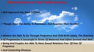 Reproductive and child health services
RCH Approach Has Been Defined….
“People Have The Ability To Reproduce And Regulate Their Fertility’
Women Are Able To Go Through Pregnancy And Child Birth Safely, The Outcome
Of Pregnancies Is Successful In Terms Of Maternal And Infant Survival And Well
Being And Couples Are Able To Have Sexual Relations Free Of Fear Of
Pregnancy
And Contacting Diseases.
 