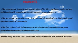 HIGHLIHTS
The programme integrates all interventions of fertility regulation, maternal and
child health with reproductive health for both men and women.
The services to be provided are client oriented, demand driven , high quality and
based on needs of community.
The first referral unit being set up at sub district level to provide emergency
comprehensive obstetric and new born care .
Facilities of obstetric care , MTP and IUD insertion in the PHC level are improved.
 
