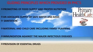GUDING PRINCIPLES WHICH PROVIDED IN PHC’S
PROMOTING OF FOOD SUPPLY AND PROPER NUTRITION
AN ADEQUATE SUPPLY OF SAFE WATER AND BASIC
 SANITATION
MATERNAL AND CHILD CARE INCLUDING FAMILY PLANNING
IMMUNIZATION AGAINIST THE MAJOR INFECTIOUS DISEASES
PROVISION OF ESSENTIAL DRUGS
 