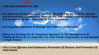 IMNCI
THIS WAS LAUNCHED IN 1950
The Majority Of Diseases Cause For Child Mortality Like Ari, Malaria, Measles
And Malnutrition Is Substantial. Most Of The Sick Children's Present With Signs
And Symptoms Of More Than One Of These Conditions.
An Integrated Approach To Manage Sick Children's Is Necessary
Mince Is A Strategy For An Integrated Approach To The Management Of
Childhood Illness As It Is Important For Child Health Programmes to look beyond
a single disease.
This Is Cost Effective And Emphasizes Prevention Of Diseases And Promotion Of
Child Health.
 