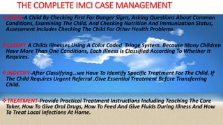THE COMPLETE IMCI CASE MANAGEMENT
ASESS-A Child By Checking First For Danger Signs, Asking Questions About Common
Conditions, Examining The Child, And Checking Nutrition And Immunization Status,
Assessment Includes Checking The Child For Other Health Problems.
CLSSIFY-A Childs Illnesses Using A Color Coded Triage System. Because Many Children
Have More Than One Conditions, Each Illness Is Classified According To Whether It
Requires.
INDETIFY-After Classifying…we Have To Identify Specific Treatment For The Child. If
The Child Requires Urgent Referral .Give Essential Treatment Before Transferring
Child.
TREATMENT-Provide Practical Treatment Instructions Including Teaching The Care
Taker, How To Give Oral Drugs, How To Feed And Give Fluids During Illness And How
To Treat Local Infections At Home.
 