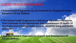 SCHOOL HEALTH PROGRAMME
School Health Programme Can Be Powerful For Shaping Of Health
Behaviour Of The Children
The School Health Programme is defined as the school Procedures
That Contribute To the Maintainace And Improvement Of Health Of
The Pupils And including health services , healthful living and health
education
And This Period Is Important For Growth And Development Of
School Children.
 