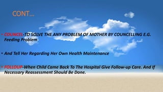 CONT…
• COUNCEL-TO SOLVE THE ANY PROBLEM OF MOTHER BY COUNCELLING E.G.
Feeding Problem
• And Tell Her Regarding Her Own Health Maintenance
• FOLLOUP-When Child Came Back To The Hospital Give Follow-up Care. And If
Necessary Reassessment Should Be Done.
 
