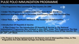 PULSE POLIO IMMUNIZATION PROGRAMME
This Programme Was Launched In The Country On 1995
Under This Programme Children Under Five Years Of Age Are Given
Additional Oral Polio Drops In December And January Every Year On Fixed Day
Since There Is A Significant Decline In The Incidence Of Poliomyelitis
Introduction Of Hepatitis-b Vaccine
A Pilot Project For The Introduction Of Hepatitis B Vaccine In The National
Immunization Programme Was Initiated In June 2002, Under This Programme The Hep-
b Vaccine Is Administered To Infants Along With The Primary Dose Of Dpt Vaccine On
6th, 10th ,14th Week
The Project Is Being Implemented In 33 Districts And 15 Metropolitan Cities, In This
Programme Are Auto disable Syringes Are Being Introduced.
 