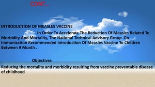 CONT…
INTRODUCTION OF MEASLES VACCINE
In Order To Accelerate The Reduction Of Measles Related To
Morbidity And Mortality, The National Technical Advisory Group On
Immunization Recommended Introduction Of Measles Vaccine To Children
Between 9 Month .
Objectives
Reducing the mortality and morbidity resulting from vaccine preventable disease
of childhood
 