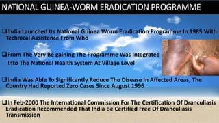 NATIONAL GUINEA-WORM ERADICATION PROGRAMME
India Launched Its National Guinea Worm Eradication Programme In 1985 With
Technical Assistance From Who
From The Very Be gaining The Programme Was Integrated
Into The National Health System At Village Level
India Was Able To Significantly Reduce The Disease In Affected Areas, The
Country Had Reported Zero Cases Since August 1996
In Feb-2000 The International Commission For The Certification Of Dranculiasis
Eradication Recommended That India Be Certified Free Of Dranculiasis
Transmission
 