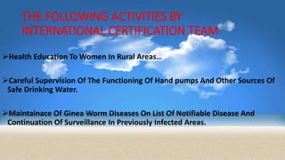 THE FOLLOWING ACTIVITIES BY
INTERNATIONAL CERTIFICATION TEAM
Health Education To Women In Rural Areas…
Careful Supervision Of The Functioning Of Hand pumps And Other Sources Of
Safe Drinking Water.
Maintainace Of Ginea Worm Diseases On List Of Notifiable Disease And
Continuation Of Surveillance In Previously Infected Areas.
 