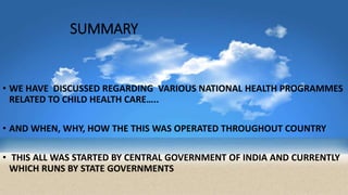 SUMMARY
• WE HAVE DISCUSSED REGARDING VARIOUS NATIONAL HEALTH PROGRAMMES
RELATED TO CHILD HEALTH CARE…..
• AND WHEN, WHY, HOW THE THIS WAS OPERATED THROUGHOUT COUNTRY
• THIS ALL WAS STARTED BY CENTRAL GOVERNMENT OF INDIA AND CURRENTLY
WHICH RUNS BY STATE GOVERNMENTS
 