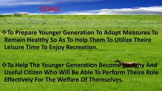 GOALS
To Prepare Younger Generation To Adopt Measures To
Remain Healthy So As To Help Them To Utilize Theire
Leisure Time To Enjoy Recreation.
To Help The Younger Generation Become Healthy And
Useful Citizen Who Will Be Able To Perform Theire Role
Effectively For The Welfare Of Themselves.
 