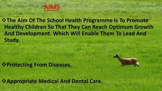 AIMS
The Aim Of The School Health Programme Is To Promote
Healthy Children So That They Can Reach Optimum Growth
And Development. Which Will Enable Them To Lead And
Study.
Protecting From Diseases.
Appropriate Medical And Dental Care.
 