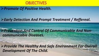 OBJECTIVES
Promote Of Positive Health.
Early Detection And Prompt Treatment / Reffereal.
Prevention And Control Of Communicable And Non-
communicable Diseases.
Provide The Healthy And Safe Environment For Overall
Development Of The Child.
 