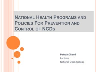 NATIONAL HEALTH PROGRAMS AND
POLICIES FOR PREVENTION AND
CONTROL OF NCDS
Pawan Dhami
Lecturer
National Open College
1
 