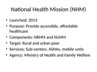 National Health Mission (NHM)
• Launched: 2013
• Purpose: Provide accessible, affordable
healthcare
• Components: NRHM and NUHM
• Target: Rural and urban poor
• Services: Sub-centers, ASHAs, mobile units
• Agency: Ministry of Health and Family Welfare
 