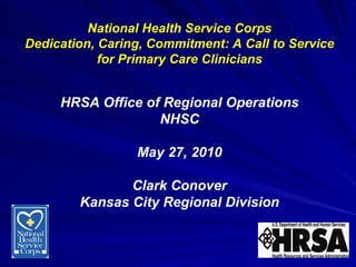 National Health Service Corps Dedication, Caring, Commitment: A Call to Service for Primary Care Clinicians HRSA Office of Regional Operations NHSC May 27, 2010 Clark Conover Kansas City Regional Division 