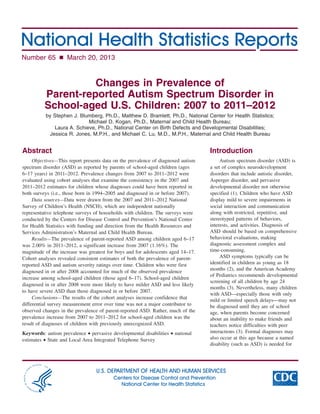 Number 65 n March 20, 2013
Changes in Prevalence of
Parent-reported Autism Spectrum Disorder in
School-aged U.S. Children: 2007 to 2011–2012
by Stephen J. Blumberg, Ph.D., Matthew D. Bramlett, Ph.D., National Center for Health Statistics;

Michael D. Kogan, Ph.D., Maternal and Child Health Bureau;

Laura A. Schieve, Ph.D., National Center on Birth Defects and Developmental Disabilities;

Jessica R. Jones, M.P.H., and Michael C. Lu, M.D., M.P.H., Maternal and Child Health Bureau

Abstract
Objectives—This report presents data on the prevalence of diagnosed autism
spectrum disorder (ASD) as reported by parents of school-aged children (ages
6–17 years) in 2011–2012. Prevalence changes from 2007 to 2011–2012 were
evaluated using cohort analyses that examine the consistency in the 2007 and
2011–2012 estimates for children whose diagnoses could have been reported in
both surveys (i.e., those born in 1994–2005 and diagnosed in or before 2007).
Data sources—Data were drawn from the 2007 and 2011–2012 National
Survey of Children’s Health (NSCH), which are independent nationally
representative telephone surveys of households with children. The surveys were
conducted by the Centers for Disease Control and Prevention’s National Center
for Health Statistics with funding and direction from the Health Resources and
Services Administration’s Maternal and Child Health Bureau.
Results—The prevalence of parent-reported ASD among children aged 6–17
was 2.00% in 2011–2012, a significant increase from 2007 (1.16%). The
magnitude of the increase was greatest for boys and for adolescents aged 14–17.
Cohort analyses revealed consistent estimates of both the prevalence of parent-
reported ASD and autism severity ratings over time. Children who were first
diagnosed in or after 2008 accounted for much of the observed prevalence
increase among school-aged children (those aged 6–17). School-aged children
diagnosed in or after 2008 were more likely to have milder ASD and less likely
to have severe ASD than those diagnosed in or before 2007.
Conclusions—The results of the cohort analyses increase confidence that
differential survey measurement error over time was not a major contributor to
observed changes in the prevalence of parent-reported ASD. Rather, much of the
prevalence increase from 2007 to 2011–2012 for school-aged children was the
result of diagnoses of children with previously unrecognized ASD.
Keywords: autism prevalence • pervasive developmental disabilities • national
estimates • State and Local Area Integrated Telephone Survey
Introduction
Autism spectrum disorder (ASD) is
a set of complex neurodevelopment
disorders that include autistic disorder,
Asperger disorder, and pervasive
developmental disorder not otherwise
specified (1). Children who have ASD
display mild to severe impairments in
social interaction and communication
along with restricted, repetitive, and
stereotyped patterns of behaviors,
interests, and activities. Diagnosis of
ASD should be based on comprehensive
behavioral evaluations, making
diagnostic assessment complex and
time-consuming.
ASD symptoms typically can be
identified in children as young as 18
months (2), and the American Academy
of Pediatrics recommends developmental
screening of all children by age 24
months (3). Nevertheless, many children
with ASD—especially those with only
mild or limited speech delays—may not
be diagnosed until they are of school
age, when parents become concerned
about an inability to make friends and
teachers notice difficulties with peer
interactions (3). Formal diagnoses may
also occur at this age because a named
disability (such as ASD) is needed for
U.S. DEPARTMENT OF HEALTH AND HUMAN SERVICES
Centers for Disease Control and Prevention
National Center for Health Statistics
 