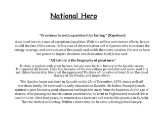 National Hero
"Greatness be nothing unless it be lasting." (Napoleon)
A national hero is a man of exceptional qualities. With his selfless and sincere efforts, he can
mould the fate of his nation. He is a man of determination and willpower who stimulates the
energy, courage, and enthusiasm of the people and welds them into a nation. His words have
the power to inspire devotion and dedication. Carlyle has said:
"All history is the biography of great men."
History is replete with great heroes, but my own hero in history is the Quaid e Azam,
Muhammad Ali Jinnah. I like him because of his marvellous personality and noble soul. His
matchless leadership liberated the oppressed Muslims of the sub-continent from the cruel
slavery of the Hindus and imperialism.
The Quaid e Azam was born in Karachi on the 25th of December, 1876, into a well-off
merchant family. He received his early education in Karachi. His father, Poonjah Jinnah,
wanted to give his son a good education and kept him away from the business. At the age of
sixteen, after passing the matriculation examination, he went to England and studied law at
Lincoln’s Inn. After four years, he returned as a barrister and started his practise in Karachi.
Then he shifted to Bombay. Within a short time, he became a distinguished lawyer.
 