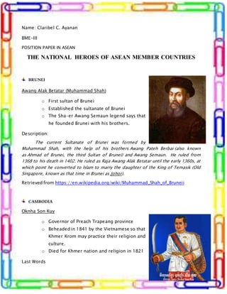 Name: Claribel C. Ayanan
BME-III
POSITION PAPER IN ASEAN
THE NATIONAL HEROES OF ASEAN MEMBER COUNTRIES
BRUNEI
Awang Alak Betatar (Muhammad Shah)
o First sultan of Brunei
o Established the sultanate of Brunei
o The Sha-er Awang Semaun legend says that
he founded Brunei with his brothers.
Description:
The current Sultanate of Brunei was formed by
Muhammad Shah, with the help of his brothers Awang Pateh Berbai (also known
as Ahmad of Brunei, the third Sultan of Brunei) and Awang Semaun. He ruled from
1368 to his death in 1402. He ruled as Raja Awang Alak Betatar until the early 1360s, at
which point he converted to Islam to marry the daughter of the King of Temasik (Old
Singapore, known as that time in Brunei as Johor).
Retrieved from https://en.wikipedia.org/wiki/Muhammad_Shah_of_Bruneii
CAMBODIA
Oknha Son Kuy
o Governor of Preach Trapeang province
o Beheaded in 1841 by the Vietnamese so that
Khmer Krom may practice their religion and
culture.
o Died for Khmer nation and religion in 1821
Last Words
 