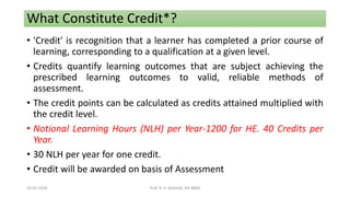 What Constitute Credit*?
• 'Credit' is recognition that a learner has completed a prior course of
learning, corresponding to a qualification at a given level.
• Credits quantify learning outcomes that are subject achieving the
prescribed learning outcomes to valid, reliable methods of
assessment.
• The credit points can be calculated as credits attained multiplied with
the credit level.
• Notional Learning Hours (NLH) per Year-1200 for HE. 40 Credits per
Year.
• 30 NLH per year for one credit.
• Credit will be awarded on basis of Assessment
19-02-2024 Prof. R. K. Mohalik, RIE BBSR
 