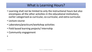 What is Learning Hours?
• Learning shall not be limited to only the instructional hours but also
encompass all the other activities in the educational institutions,
earlier categorised as curricular, co-curricular, and extra-curricular.
• Lecture course
• Laboratory/practicum/workshop activities
• Field based learning projects/ Internship
• Community engagement
•
19-02-2024 Prof. R. K. Mohalik, RIE BBSR
 