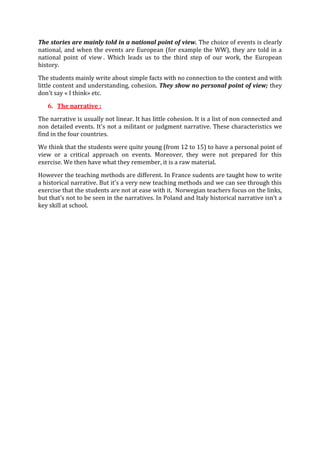 The stories are mainly told in a national point of view. The choice of events is clearly
national, and when the events are European (for example the WW), they are told in a
national point of view . Which leads us to the third step of our work, the European
history.
The students mainly write about simple facts with no connection to the context and with
little content and understanding, cohesion. They show no personal point of view; they
don't say « I think» etc.
6. The narrative :
The narrative is usually not linear. It has little cohesion. It is a list of non connected and
non detailed events. It's not a militant or judgment narrative. These characteristics we
find in the four countries.
We think that the students were quite young (from 12 to 15) to have a personal point of
view or a critical approach on events. Moreover, they were not prepared for this
exercise. We then have what they remember, it is a raw material.
However the teaching methods are different. In France sudents are taught how to write
a historical narrative. But it’s a very new teaching methods and we can see through this
exercise that the students are not at ease with it. Norwegian teachers focus on the links,
but that’s not to be seen in the narratives. In Poland and Italy historical narrative isn’t a
key skill at school.
 
