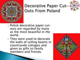    Polish decorative paper cut-
    outs are regarded by many
    as the most beautiful in the
    world.
   They were used to decorate
    the walls of ceiling beams in
    countryside cottages and
    given as gifts to family
    members and friends.
 