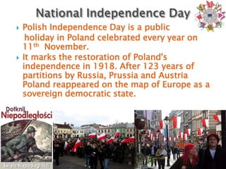    Polish Independence Day is a public
     holiday in Poland celebrated every year on
    11th November.
   It marks the restoration of Poland's
    independence in 1918. After 123 years of
    partitions by Russia, Prussia and Austria
    Poland reappeared on the map of Europe as a
    sovereign democratic state.
 