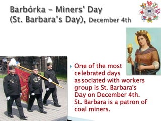    One of the most
    celebrated days
    associated with workers
    group is St. Barbara's
    Day on December 4th.
    St. Barbara is a patron of
    coal miners.
 