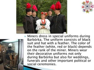    Miners dress in special uniforms during
    Barbórka. The uniform consists of black
    suit and hat with a feather. The color of
    the feather (white, red or black) depends
    on the rank of the miner. Miners wear
    their decorative uniforms not only
    during Barbórka but also for weddings,
    funerals and other important political or
    social ceremonies.
 