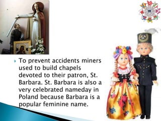    To prevent accidents miners
    used to build chapels
    devoted to their patron, St.
    Barbara. St. Barbara is also a
    very celebrated nameday in
    Poland because Barbara is a
    popular feminine name.
 