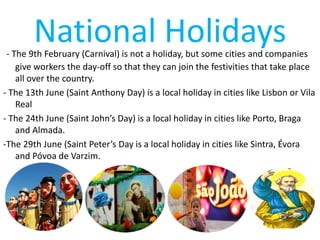 National Holidays- The 9th February (Carnival) is not a holiday, but some cities and companies
give workers the day-off so that they can join the festivities that take place
all over the country.
- The 13th June (Saint Anthony Day) is a local holiday in cities like Lisbon or Vila
Real
- The 24th June (Saint John’s Day) is a local holiday in cities like Porto, Braga
and Almada.
-The 29th June (Saint Peter’s Day is a local holiday in cities like Sintra, Évora
and Póvoa de Varzim.
 