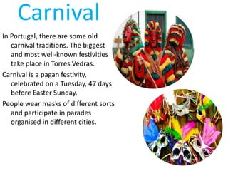 Carnival
In Portugal, there are some old
carnival traditions. The biggest
and most well-known festivities
take place in Torres Vedras.
Carnival is a pagan festivity,
celebrated on a Tuesday, 47 days
before Easter Sunday.
People wear masks of different sorts
and participate in parades
organised in different cities.
 